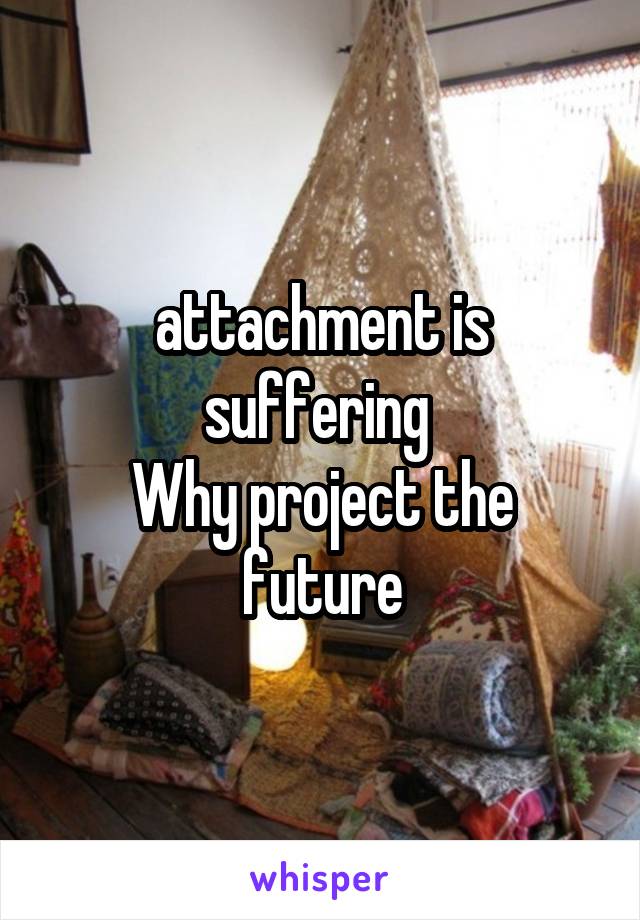 attachment is suffering 
Why project the future