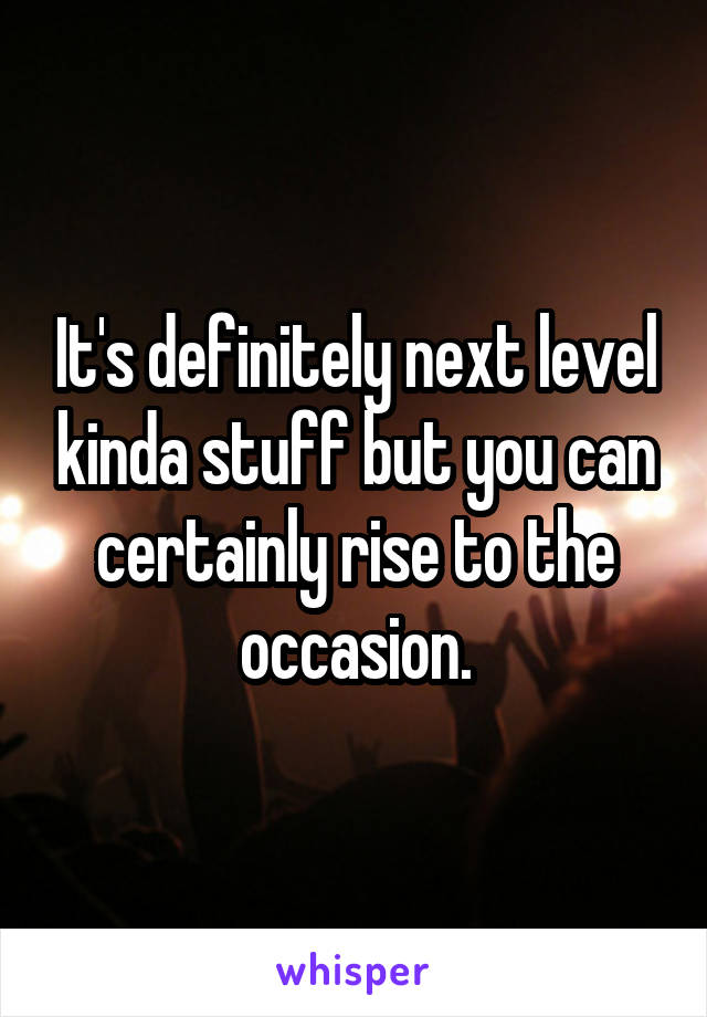 It's definitely next level kinda stuff but you can certainly rise to the occasion.