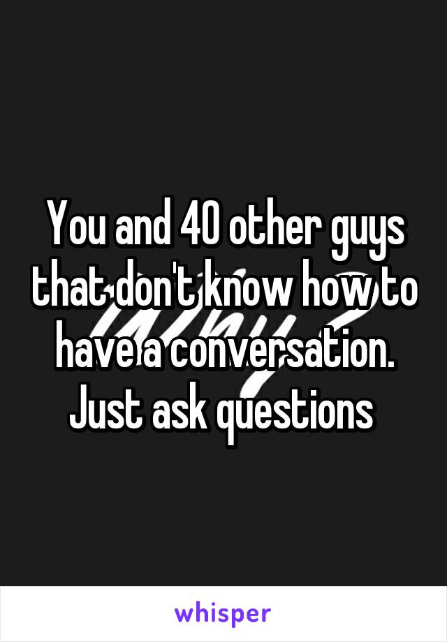 You and 40 other guys that don't know how to have a conversation. Just ask questions 