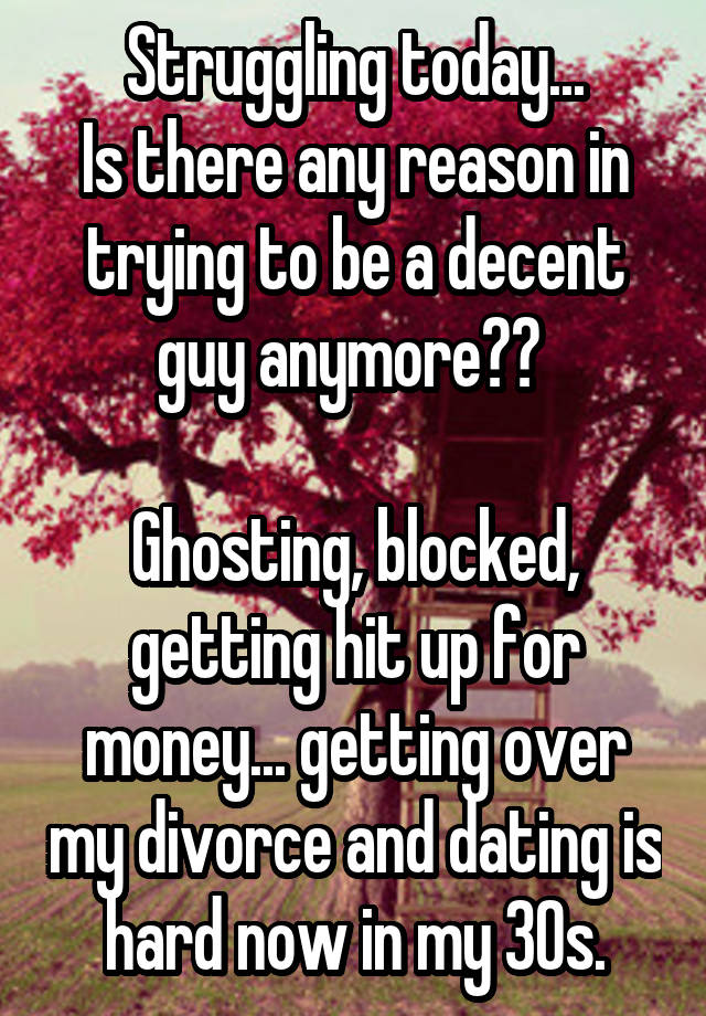 Struggling today...
Is there any reason in trying to be a decent guy anymore?? 

Ghosting, blocked, getting hit up for money... getting over my divorce and dating is hard now in my 30s.