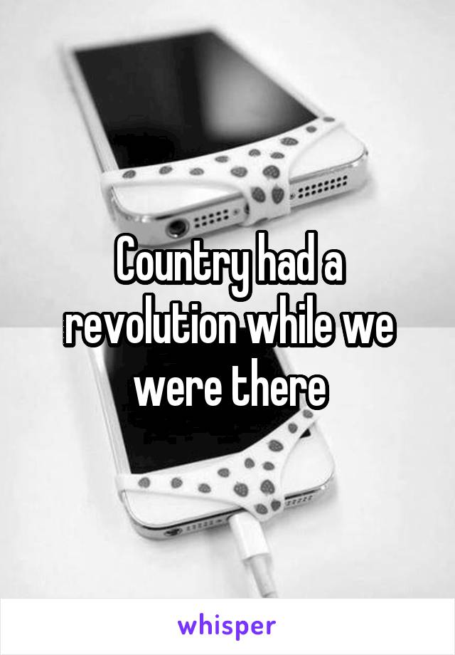 Country had a revolution while we were there