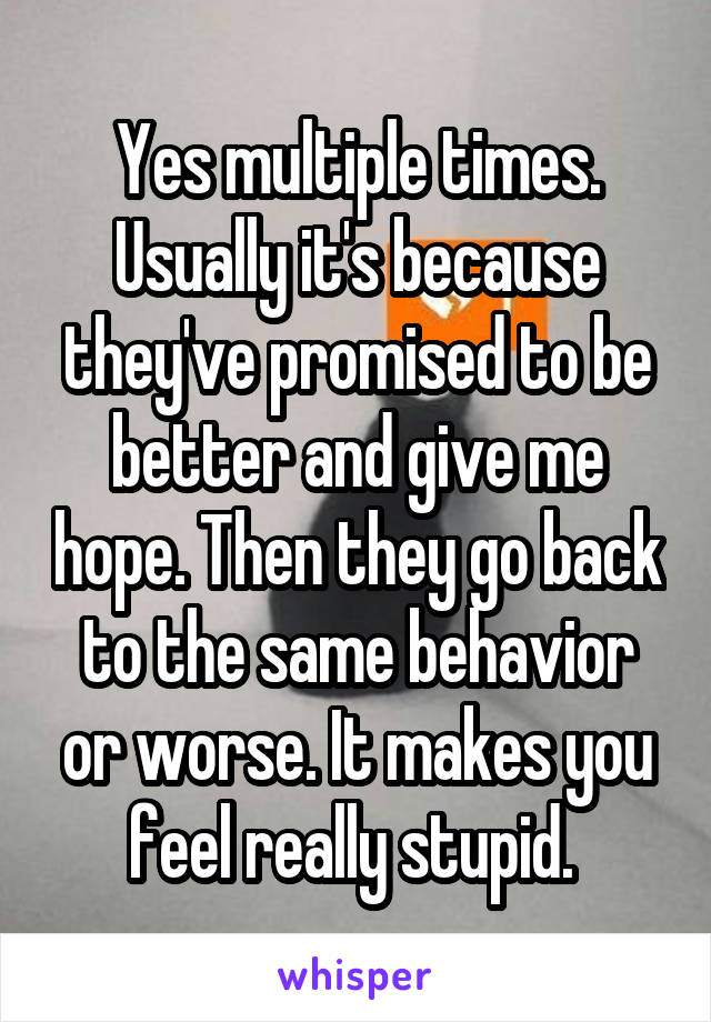 Yes multiple times. Usually it's because they've promised to be better and give me hope. Then they go back to the same behavior or worse. It makes you feel really stupid. 