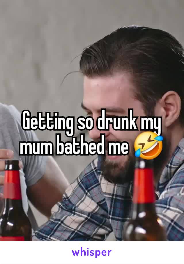 Getting so drunk my mum bathed me 🤣