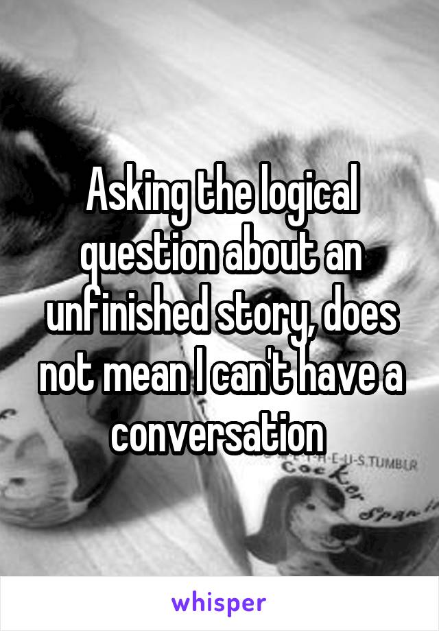 Asking the logical question about an unfinished story, does not mean I can't have a conversation 