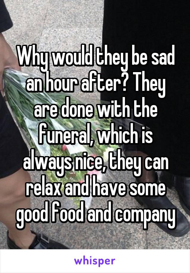 Why would they be sad an hour after? They are done with the funeral, which is always nice, they can relax and have some good food and company