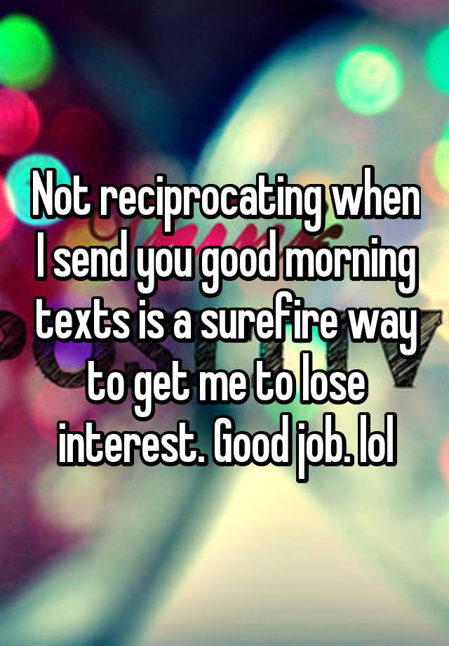 Not reciprocating when I send you good morning texts is a surefire way to get me to lose interest. Good job. lol