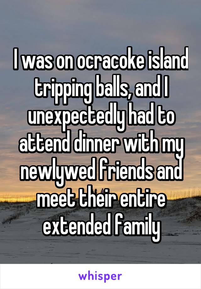 I was on ocracoke island tripping balls, and I unexpectedly had to attend dinner with my newlywed friends and meet their entire extended family