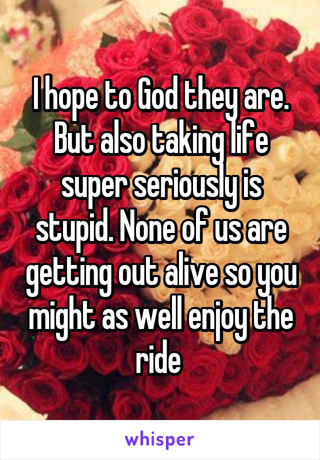 I hope to God they are. But also taking life super seriously is stupid. None of us are getting out alive so you might as well enjoy the ride 