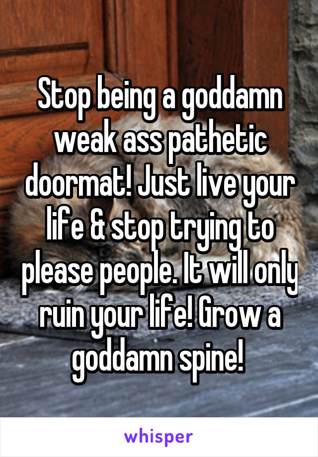 Stop being a goddamn weak ass pathetic doormat! Just live your life & stop trying to please people. It will only ruin your life! Grow a goddamn spine! 