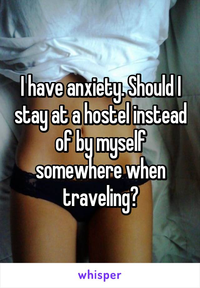 I have anxiety. Should I stay at a hostel instead of by myself somewhere when traveling?