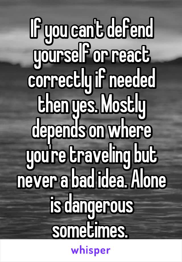 If you can't defend yourself or react correctly if needed then yes. Mostly depends on where you're traveling but never a bad idea. Alone is dangerous sometimes. 