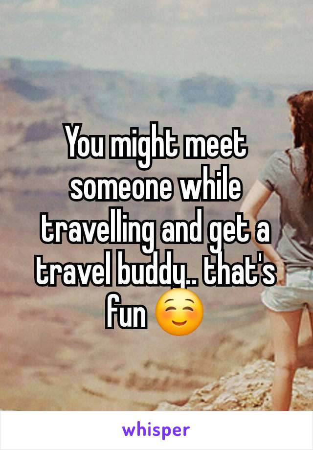 You might meet someone while travelling and get a travel buddy.. that's fun ☺️