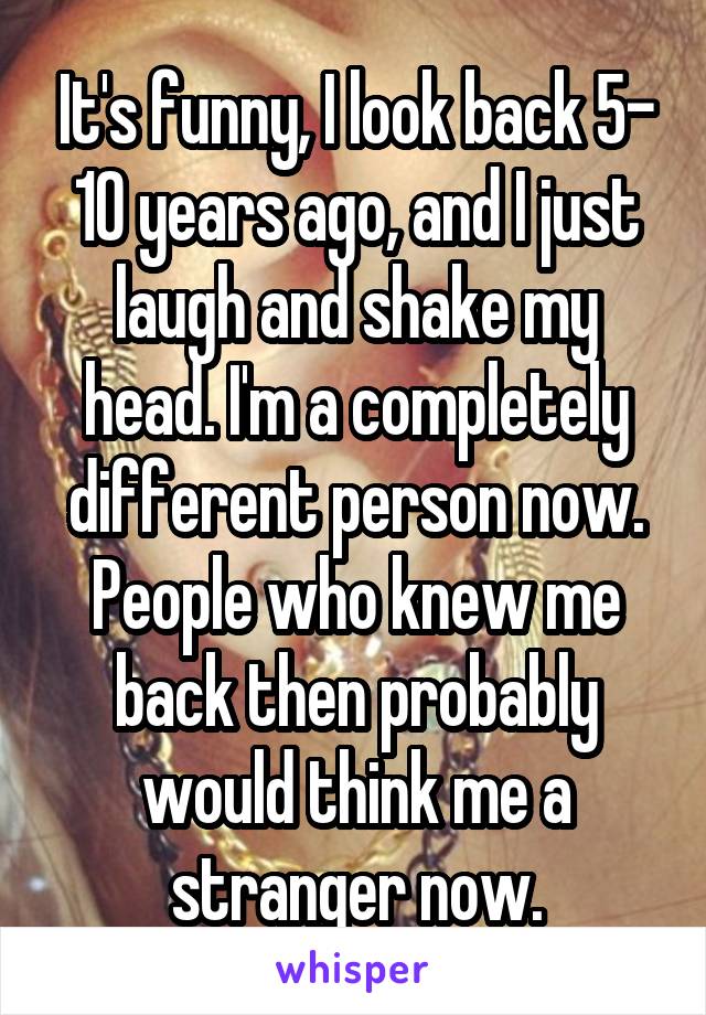 It's funny, I look back 5- 10 years ago, and I just laugh and shake my head. I'm a completely different person now. People who knew me back then probably would think me a stranger now.