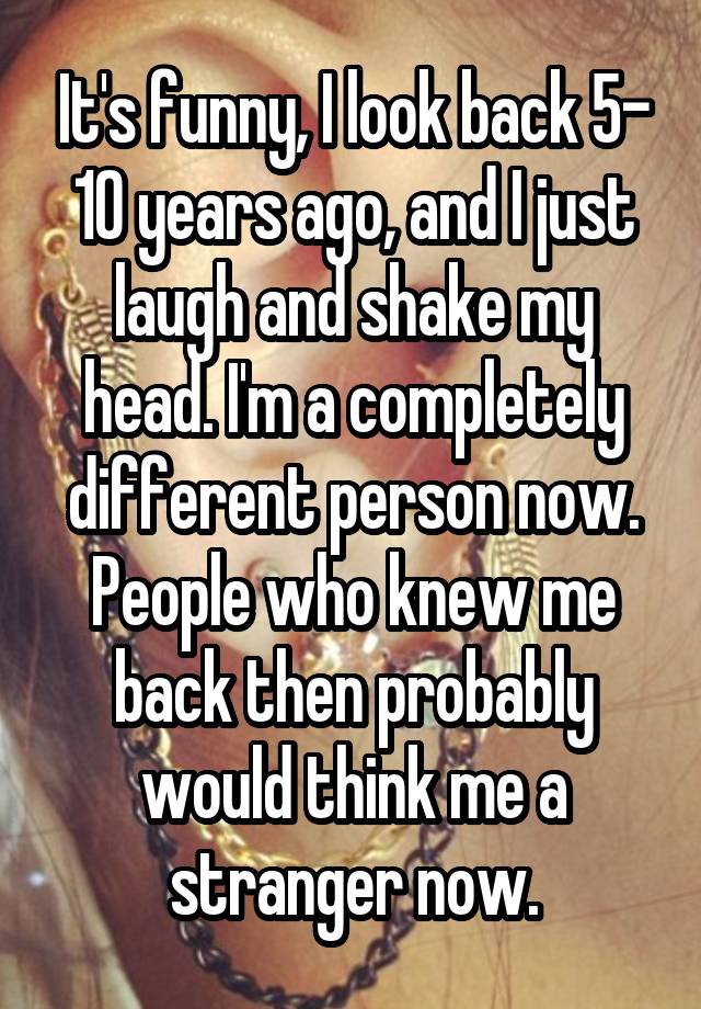 It's funny, I look back 5- 10 years ago, and I just laugh and shake my head. I'm a completely different person now. People who knew me back then probably would think me a stranger now.