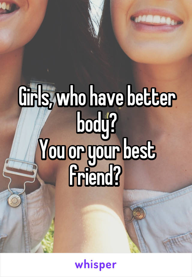 Girls, who have better body?
You or your best friend? 