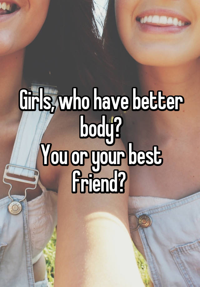 Girls, who have better body?
You or your best friend? 