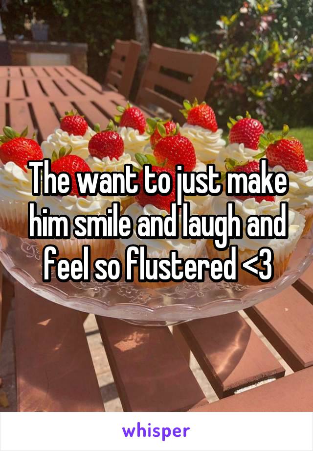 The want to just make him smile and laugh and feel so flustered <3