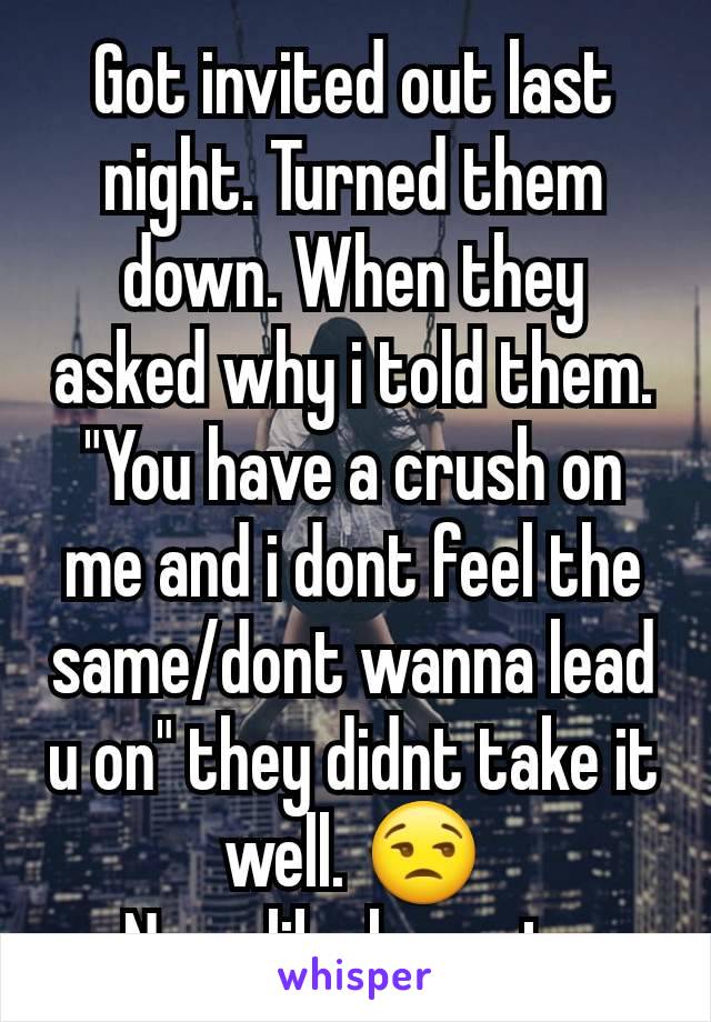 Got invited out last night. Turned them down. When they asked why i told them. "You have a crush on me and i dont feel the same/dont wanna lead u on" they didnt take it well. 😒
None like honesty