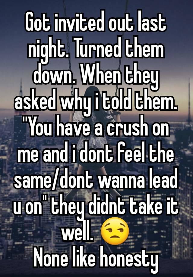 Got invited out last night. Turned them down. When they asked why i told them. "You have a crush on me and i dont feel the same/dont wanna lead u on" they didnt take it well. 😒
None like honesty