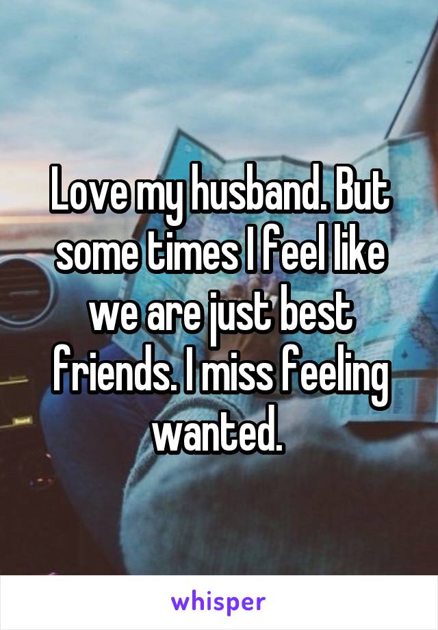 Love my husband. But some times I feel like we are just best friends. I miss feeling wanted. 