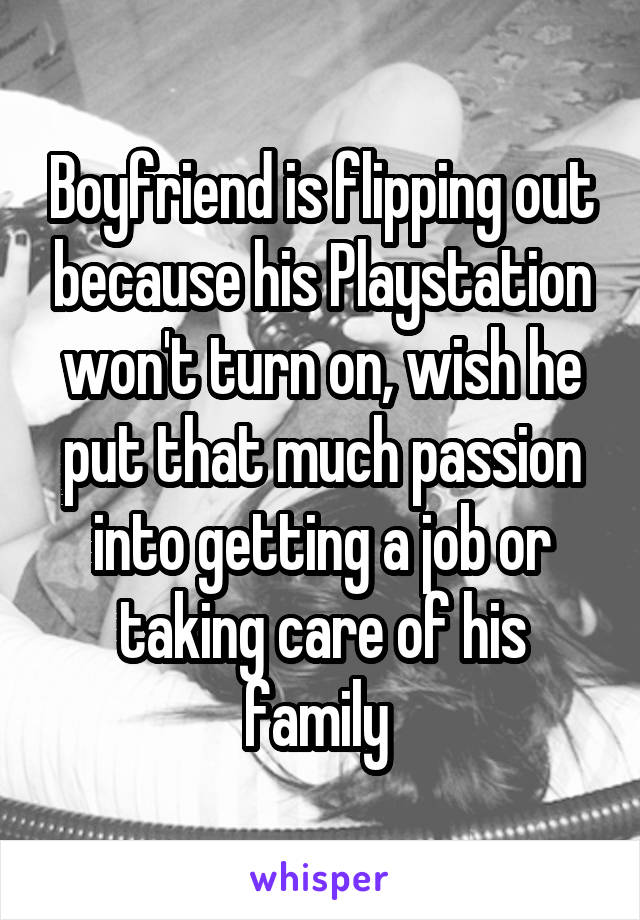 Boyfriend is flipping out because his Playstation won't turn on, wish he put that much passion into getting a job or taking care of his family 