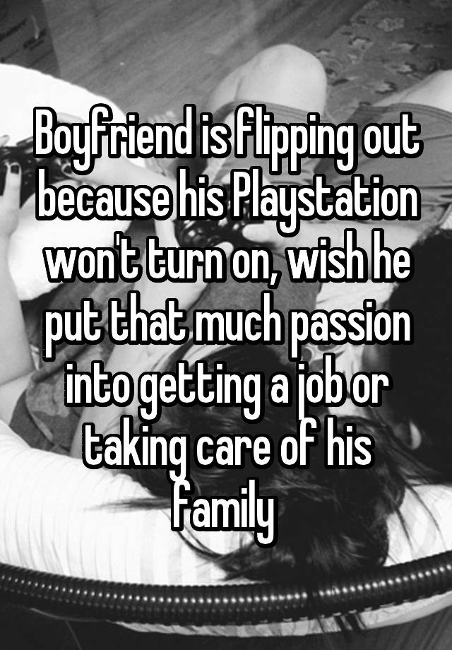 Boyfriend is flipping out because his Playstation won't turn on, wish he put that much passion into getting a job or taking care of his family 