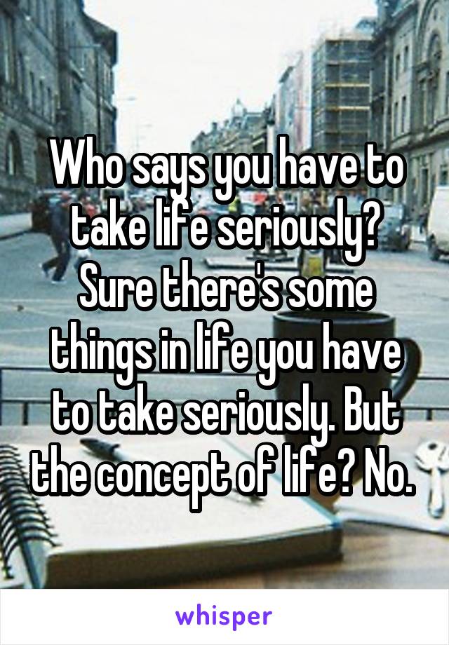 Who says you have to take life seriously? Sure there's some things in life you have to take seriously. But the concept of life? No. 