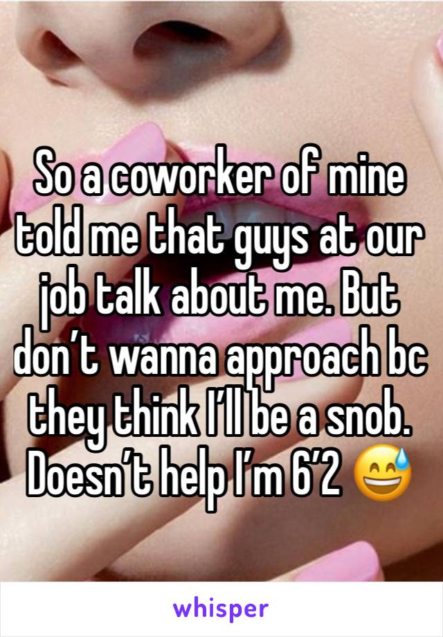 So a coworker of mine told me that guys at our job talk about me. But don’t wanna approach bc they think I’ll be a snob. Doesn’t help I’m 6’2 😅