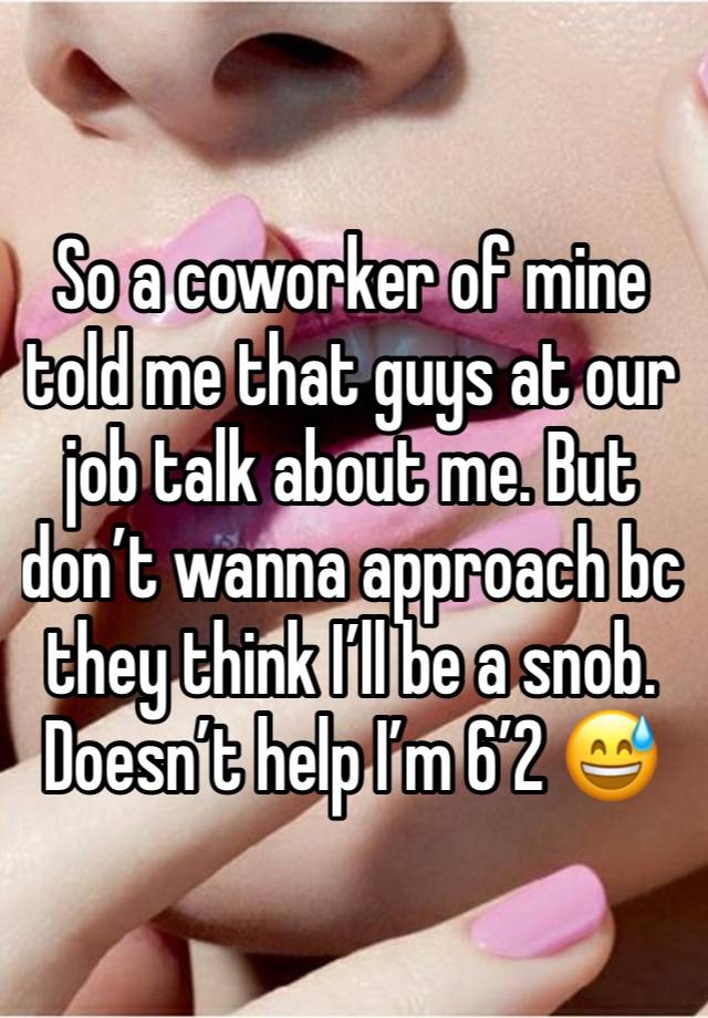 So a coworker of mine told me that guys at our job talk about me. But don’t wanna approach bc they think I’ll be a snob. Doesn’t help I’m 6’2 😅