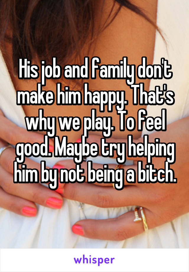 His job and family don't make him happy. That's why we play. To feel good. Maybe try helping him by not being a bitch. 