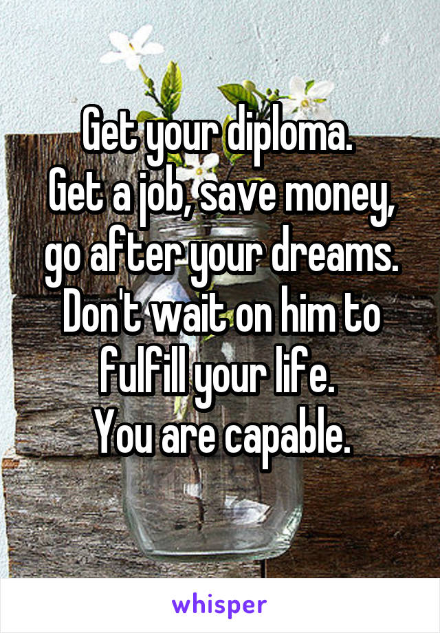 Get your diploma. 
Get a job, save money, go after your dreams. Don't wait on him to fulfill your life. 
You are capable.
