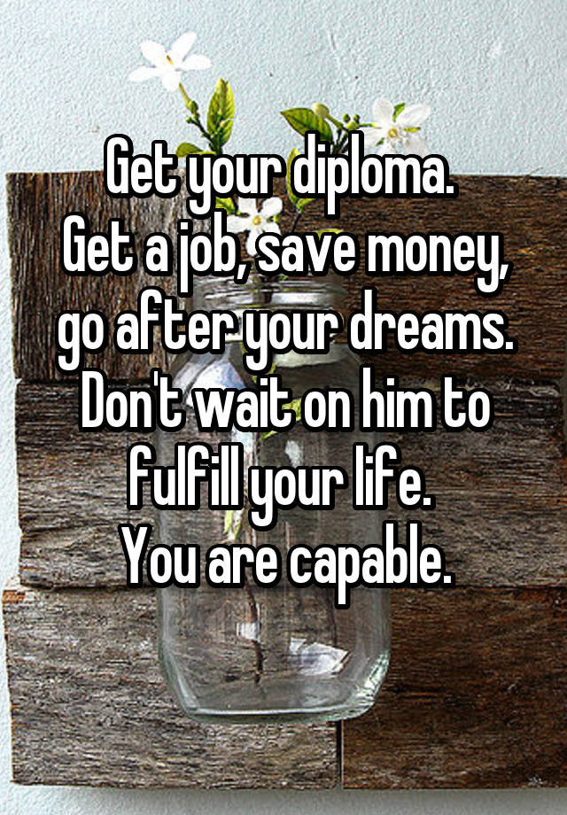 Get your diploma. 
Get a job, save money, go after your dreams. Don't wait on him to fulfill your life. 
You are capable.
