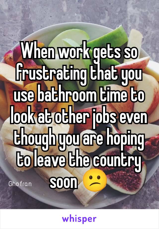 When work gets so frustrating that you use bathroom time to look at other jobs even though you are hoping to leave the country soon 😕