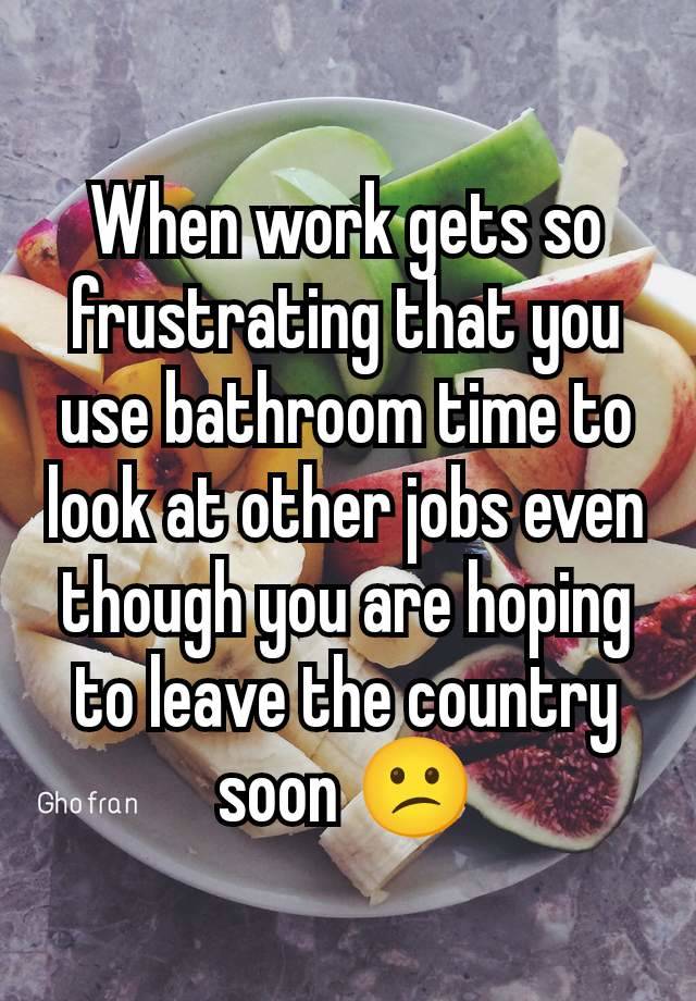 When work gets so frustrating that you use bathroom time to look at other jobs even though you are hoping to leave the country soon 😕