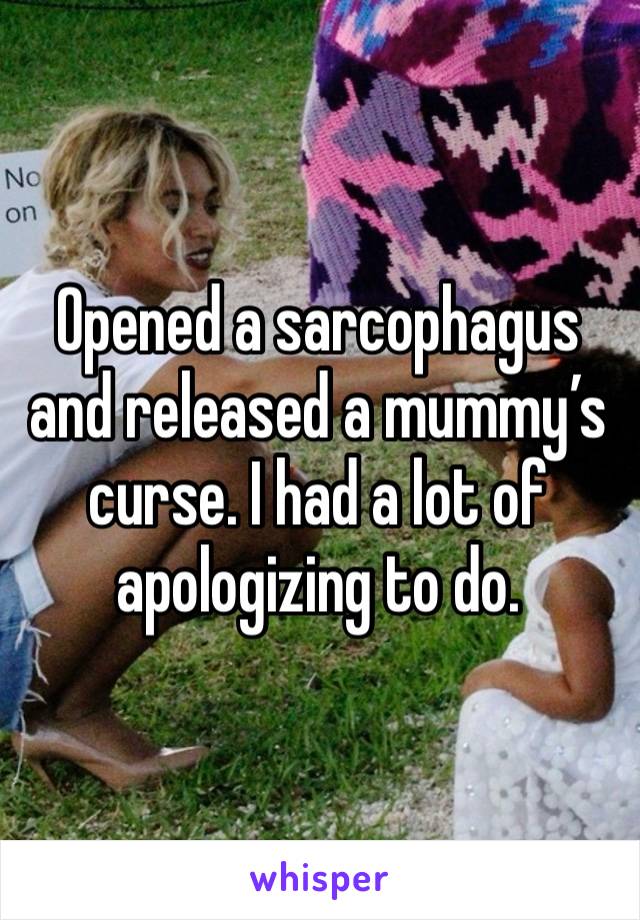 Opened a sarcophagus and released a mummy’s curse. I had a lot of apologizing to do. 