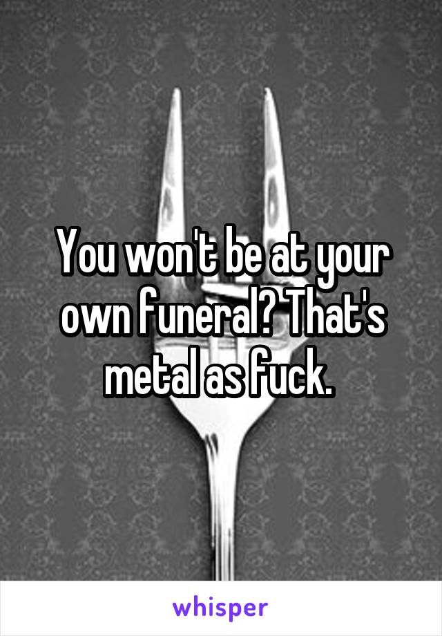 You won't be at your own funeral? That's metal as fuck. 