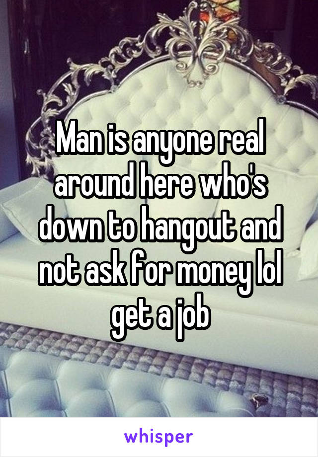 Man is anyone real around here who's down to hangout and not ask for money lol get a job