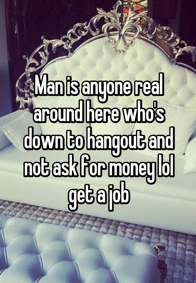 Man is anyone real around here who's down to hangout and not ask for money lol get a job