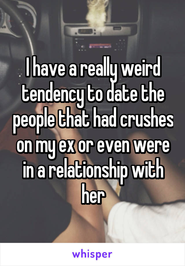 I have a really weird tendency to date the people that had crushes on my ex or even were in a relationship with her