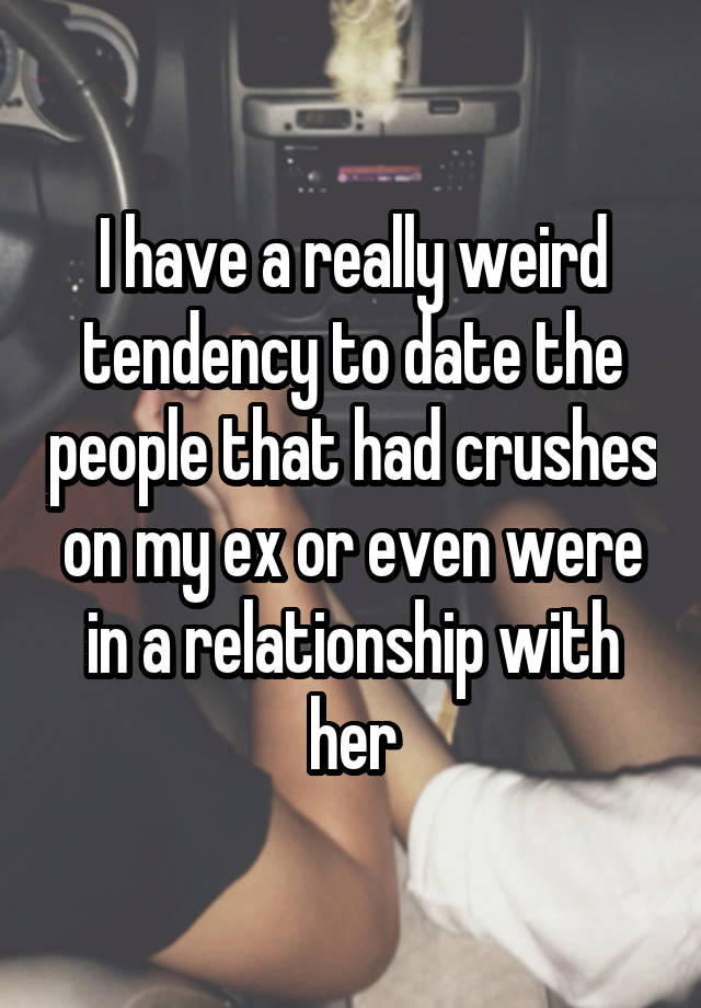 I have a really weird tendency to date the people that had crushes on my ex or even were in a relationship with her