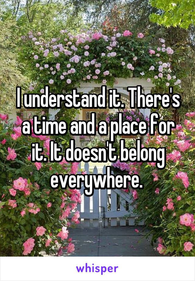 I understand it. There's a time and a place for it. It doesn't belong everywhere. 