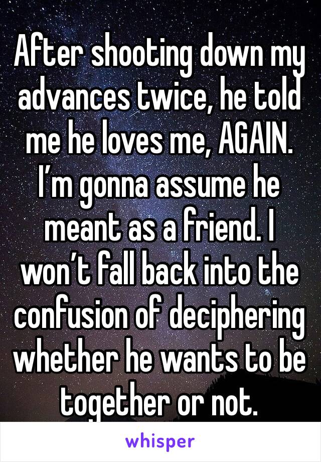 After shooting down my advances twice, he told me he loves me, AGAIN. I’m gonna assume he meant as a friend. I won’t fall back into the confusion of deciphering whether he wants to be together or not.