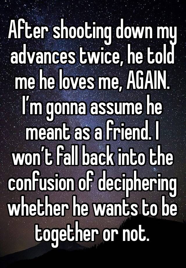 After shooting down my advances twice, he told me he loves me, AGAIN. I’m gonna assume he meant as a friend. I won’t fall back into the confusion of deciphering whether he wants to be together or not.