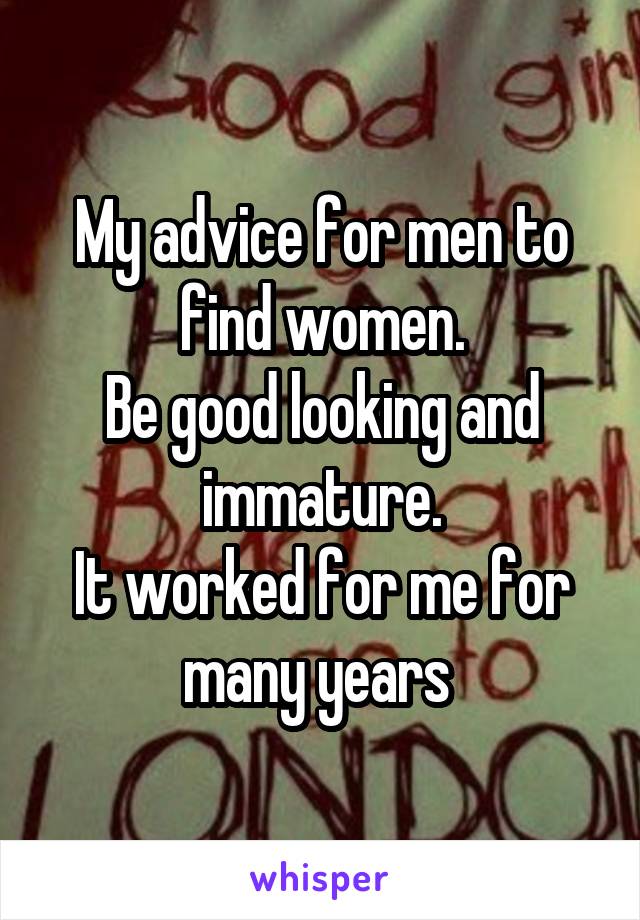 My advice for men to find women.
Be good looking and immature.
It worked for me for many years 