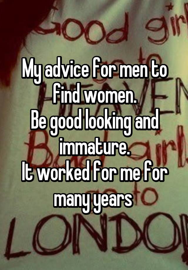 My advice for men to find women.
Be good looking and immature.
It worked for me for many years 