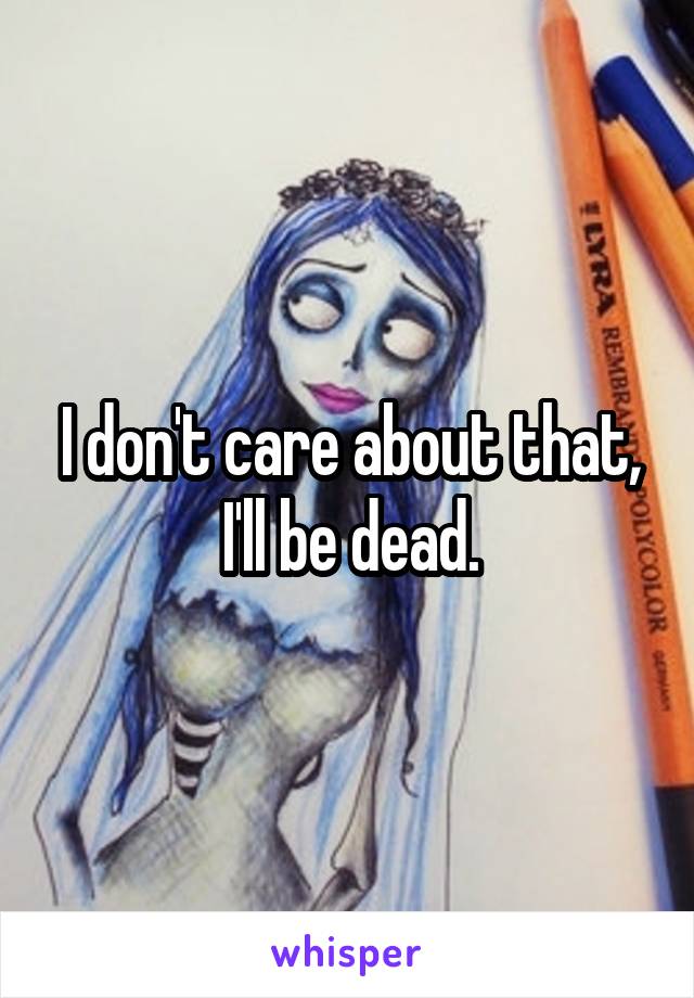 I don't care about that, I'll be dead.