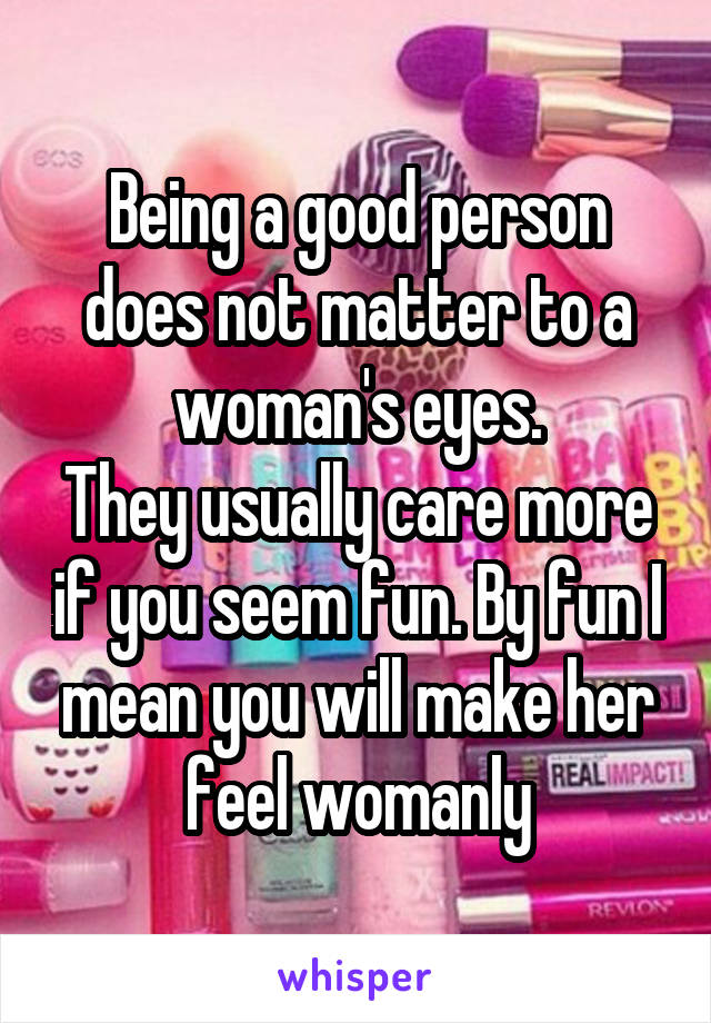 Being a good person does not matter to a woman's eyes.
They usually care more if you seem fun. By fun I mean you will make her feel womanly