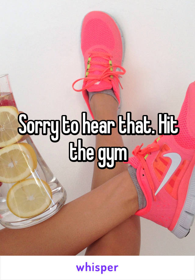 Sorry to hear that. Hit the gym