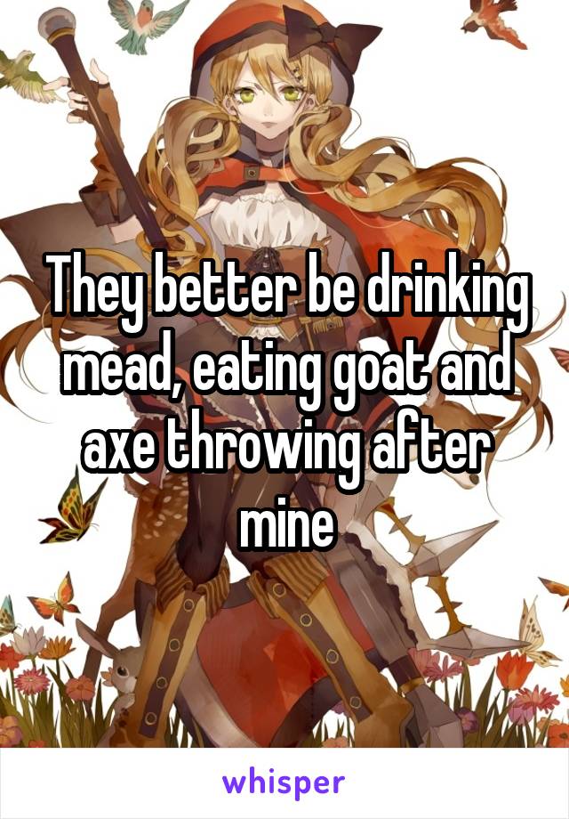 They better be drinking mead, eating goat and axe throwing after mine