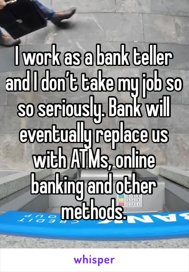 I work as a bank teller and I don’t take my job so so seriously. Bank will eventually replace us with ATMs, online banking and other methods.